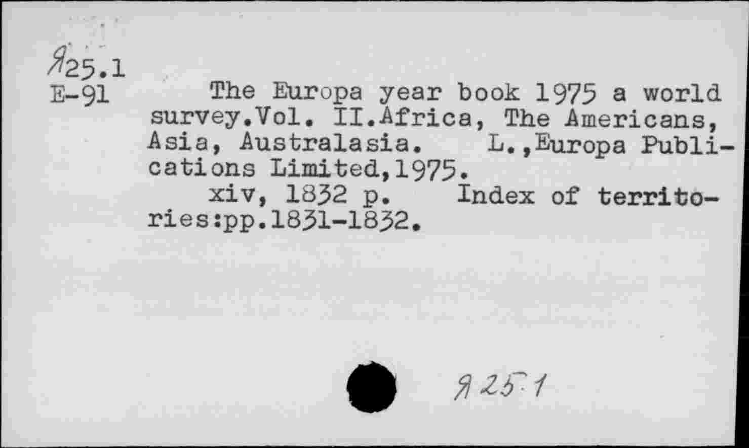 ﻿/#25.1
E-91 The Europa year book 1975 a world survey.Vol. II.Africa, The Americans, Asia, Australasia. L.,Europa Publications Limited,1975.
xiv, 1852 p. Index of territories :pp.1851-1852.